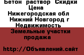 Бетон, раствор. Скидки › Цена ­ 1 - Нижегородская обл., Нижний Новгород г. Недвижимость » Земельные участки продажа   